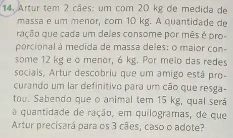 14. Artur tem 2 cães: um com 20 kg de medida de
massa e um menor , com 10 kg. A quantidade de
ração que cada um deles consome por mês é pro-
porcional à medida de massa deles: o maior con-
some 12 kg e o menor, 6 kg Por meio das redes
sociais, Artur descobriu que um amigo está pro-
curando um lar definitivo para um cão que resga-
tou. Sabendo que o animal tem 15 kg , qual será
a quantidade de ração em quilogramas, de que
Artur precisará para os 3 cães, caso o adote?