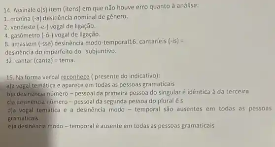 14. Assinale O(s) item (itens) em que não houve erro quanto à análise:
1. menina (-a) desinência nominal de gênero.
2. vendeste (-e-) vogal de ligação.
4. gasômetro (-acute (O)-) vogal de ligação.
8. amassem (-sse) desinência modo-temporal16 cantaríeis (-is) =
desinência do imperfeito do subjuntivo.
32. cantar (canta)=tema
15. Na forma verbal reconhece ( presente do indicativo):
a)a vogal temática e aparece em todas as pessoas gramaticais
b)a desinência número -pessoal da primeira pessoa do singular é idêntica à da terceira
c)a desinència número -pessoal da segunda pessoa do pluralé s
d)a vogal temática e a desinência modo -temporal são ausentes em todas as pessoas
gramaticais
e)a desinência modo -temporal é ausente em todas as pessoas gramaticais