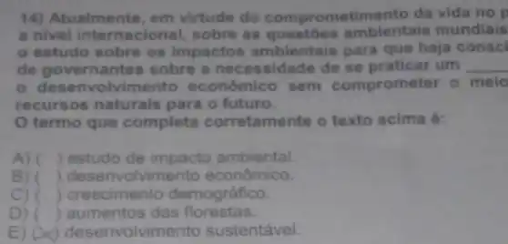 14) Atualmente, em virtude do comprometimento da vida no p
a nivel internacional sobre as ambientais mundiais
estudo sobre os impactos ambientais para que haja consci
de governantes sobre a necessidade de se praticar um __
desenvolvimento econômico sem comprometer o melo
recursos naturais para o futuro.
termo que completa corretame nte o texto acima é:
A) () estudo de impacto ambiental.
B) () deser volvimento econômico.
C) () crescimento demográfico.
D) () aumentos das florestas.
E) (A) desenvolvime nto sustentável.