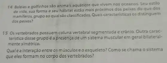 14 Baleias e golfinhos são animals aquáticos que vivem nos oceanos. Seu estilo
de vida, sua forma e seu hábitat estáo mais próximos dos pelxes do que dos
mamiferos, grupo ao qual são classificados. Quais características os distinguem
dos peixes?
15 Os vertebrados possuem coluna vertebral segmentada e crânio. Outra carac-
terística desse grupo é a presença de um sistema muscular ern geral bilateral-
mente simétrico.
Qualé a interação entre os músculoseo esqueleto? Comose chama o sistema
que eles formam no corpo dos vertebrados?