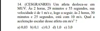 14. (CESGRANRIO) Um atleta desloca-se em
MUV. As 2 horas, 29 minutos e 55 segundos,, sua
velocidade é de 1m/s e, logo a seguir, as 2 horas, 30
minutos e 25 segundos,, está com 10m/s. Qual a
aceleração escalar desse atleta em m/s^2 7
a)0,03 b)(0,1 c)(0,3 d)1,0 e)3,0