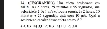 14. (CESGRANRIO) Um atleta desloca-se em
MUV. As 2 horas, 29 minutos e5 segundos, sua
velocidade é de 1m/s e, logo a seguir , as 2 horas, 30
minutos e 25 segundos,. está com 10m/s. Qual a
aceleração escalar desse atleta em m/s^2 ?
a)0,03 b) 0,1 c)0,3 d)1,0 e)3,0