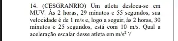 14. (CESGRANRIO) Um atleta desloca-se em
MUV. As 2 horas , 29 minutos e 55 segundos, sua
velocidade é de 1m/s e, logo a seguir,, às 2 horas, 30
minutos e 25 segundos . está com 10m/s. Qual a
aceleração escalar desse atleta em m/s^2 ?