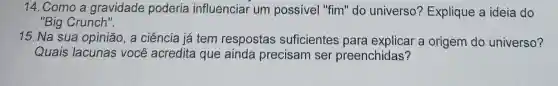 14. Como a gravidade poderia influenciar um possivel "fim"do universo?Explique a ideia do
"Big Crunch".
15. Na sua opinião, a ciência já tem respostas suficientes para explicar a origem do universo?
Quais lacunas você acredita que ainda precisam ser preenchidas?