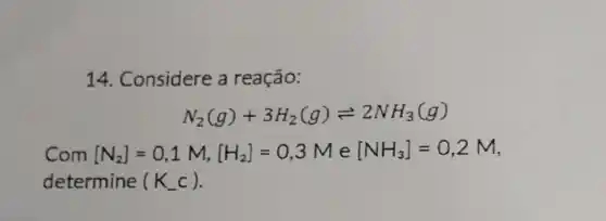 14. Considere a reação:
N_(2)(g)+3H_(2)(g)leftharpoons 2NH_(3)(g)
Com [N_(2)]=0,1M,[H_(2)]=0,3Me[NH_(3)]=0,2M
determine (K_(-)c)