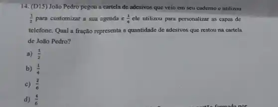 14. (D15) João Pedro pegou a cartela de adesivos que veio em seu caderno e utilizou
(1)/(2) para customizar a sua agenda e (1)/(4) ele utilizou para personalizar as capas de
telefone. Qual a fração representa a quantidade de adesivos que restou na cartela
de João Pedro?
a) (1)/(2)
b) (1)/(4)
c) (2)/(6)
d) (4)/(6)