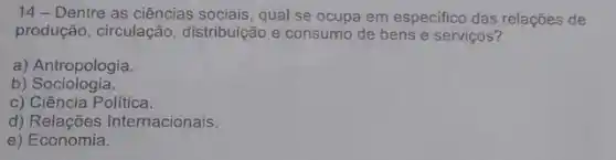 14 - Dentre as ciências sociais, qual se ocupa em especifico das relações de
produção, circulação distribuição e consumo de bens e serviços?
a) Antropologia.
b)Sociologia.
c) Ciência Política.
d) Relações Internacionais.
e ) Economia.