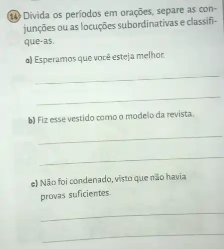 (14) Divida os períodos em orações, separe as con-
junçōes ou as locuçōes subordinat ivas e classifi-
que-as.
C
a) Esperamos que você esteja melhor.
__
b) Fizesse vestido como o modelo da revista.
__
c) Não foi condenado, visto que não havia
provas suficientes.
__