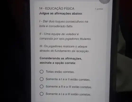 14 - EDUCAçÃO FÍSICA
Julgue as afirmações abaixo:
I- Dar dois toques consecutivos na
bola é considerado falta.
II - Uma equipe de voleibol é
composta por seis jogadores titulares.
III. Os jogadores realizam o ataque
através do fundamento da recepção.
Considerando as afirmações,
assinale a opção correta:
Todas estão corretas.
Somente ale all estão corretas.
Somente all e a III estão corretas.
Somente ale a III estão corretas.
1 ponto