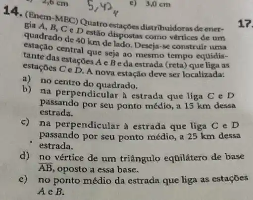 14. (Enem-MBC) Quat distribuidoras deener-
gia A, B, C D estão dispostas como vértices de um
quadrado de 40 km de lado. Deseja-se construir uma
estação central que seja ao mesmo tempo equidis-
tante das estações A e Beda estrada (reta) que liga as
estaçōcs C e D. A nova estação deve ser localizada:
a) no centro do quadrado.
b) na perpendicular à estrada que liga C e D
passando por seu ponto médio, a 15 km dessa
estrada.
c) na perpendicular a estrada que liga C e D
passando por seu ponto médio, a 25 km dessa
estrada.
d) no vértice de um triângulo equilátero de base
overline (AB) oposto a essa base.
no ponto médio da estrada que liga as estaçōes
Ain B.
e) 3,0 cm
17.