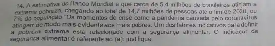 14. A estimativa do Banco Mundial é que cerca de 5,4 milhões de brasileiros atinjam a
extrema pobreza chegando ao total de 14 ,7 milhões de pessoas até o fim de 2020 . ou
7%  da população ."Os momentos de crise como a pandemia causada pelo coronavírus
atingem de modo mais evidente aos mais pobres. Um dos fatores indicativos para definir
a pobreza extrema está relacionado com a segurança alimentar. 0 indicador de
segurança alimentar é referente ao (à): justifique.