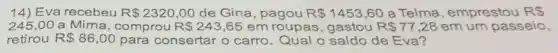 14) Eva recebeu R 2320,00 de Gina, pagou R 1453,60 a Telma, emprestou RS
245,00 a Mirna, comprou R 243,65 em roupas, gastou R 77,28 em um passeio,
retirou R 86,00 para consertar o carro. Qual o saldo de Eva?