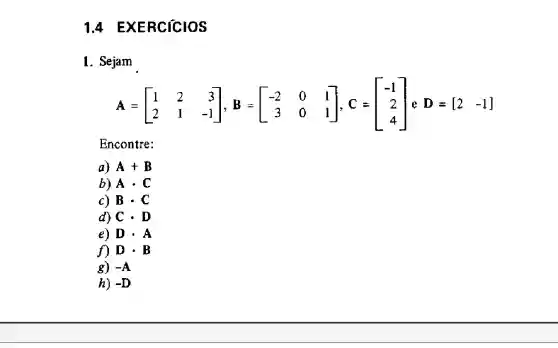 14 EXERCICIOS
1. Sejam
A=[} 1&2&3 2&1&-1 
Encontre:
a) A+B
b) Acdot C
c) Bcdot C
d) Ccdot D
e) Dcdot A
f) Dcdot B
g) -A
h) -D