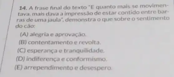 14. A frase final do texto "E quanto mais se movimen-
tava, mais dava a impressão de estar contido entre bar-
ras de uma jaula ", demonstra o que sobre o sentimento
do cão:
(A) alegria e aprovação.
(B) contentamento e revolta.
(C) esperança e tranquilidade.
(D) indiferença e conformismo.
(E) arrependimento e desespero.