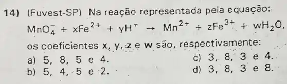 14) (Fuvest-SP)Na reação representada pela equação:
MnO_(4)^-+xFe^2++yH^+arrow Mn^2++zFe^3++vH_(2)O
os coeficientes x y,ze w são , respectivamente:
a) 5,8,5 e 4.
b) 5,4,5 e:2
c) 3,8,3 e 4.
d) 3,8,3 e 8.