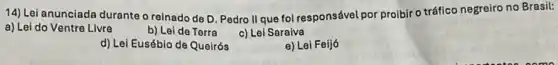 14) Lei anunciada duranteo reinado de D. Pedro II que foi responsável por proibir o tráfico negreiro no Brasil:
a) Lei do Ventre Livre	b) Lei de Terra c) Lei Saraiva
d) Lei Eusébio de Queirós
e) Lei Feijó