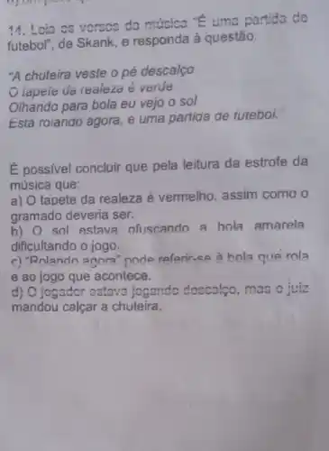 14. Loia os vorsos da música "E uma partida do
futebol", de Skank, e responda à questão:
"A chuteira veste o pé descalço
lapele da reaiezo é verde
Olhando para bola eu vejo o sol
Estả roiando agora, e uma partida de futebol.
É possivel concluir que pela leitura da estrofe da
música que:
a) O tapete da realeza é vermelho , assim como o
gramado deveria ser.
b) O sol estava ofuscando a bola amarela
dificultando o jogo.
c) "Rolando agora "pode referir-se à bola que rola
e ao jogo que acontece.
d) O jogador ostava jogando doscalço , mas o juiz
mandou calçar a chuteira.