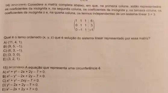 14) (M121378H6) Considere a matriz completa abaixo, em que, na primeira coluna estão representados
os coeficientes da incógnita x, na segunda coluna os coeficientes da incógnita y, na terceira coluna , OS
coeficientes da incógnita ze
na quarta coluna, os termos independentes de um sistema linear 3times 3
(} 1&1&1&6 0&1&1&3 0&-1&1&-1 )
Qual é o terno ordenado (x,y,z) que é solução do sistema linear representado por essa matriz?
A) (11,4,1)
B) (9,5,-1)
C) (6,3,-1)
D) (3,3,0)
E) (3,2,1)
15) (M120168A9)A equação que representa uma circunferência é
A) x^2+y^2-2x+2y-7=0
B) x^2-y^2-2x+2y-7=0
C) x^2+y^2-2xy-7=0
D) y^2-2x+2y-7=0
E) x^2-2x+2y+7=0