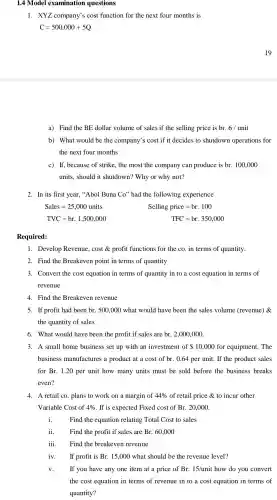 1.4 Model examination questions
1. XYZ company's cost function for the next four months is
C=500,000+5Q
a) Find the BE dollar volume of sales if the selling price is br. 6/ unit
b) What would be the company's cost if it decides to shutdown operations for
the next four months
c) If,because of strike,the most the company can produce is br. 100,000
units, should it shutdown?Why or why not?
2. In its first year,"Abol Buna Co'' had the following experience
Sales=25,000 units
Selling price=br.100
TVC=brcdot 1,500,000
TFC=br.350,000
Required:
1. Develop Revenue , cost & profit functions for the co. in terms of quantity.
2. Find the Breakeven point in terms of quantity
3. Convert the cost equation in terms of quantity in to a cost equation in terms of
revenue
4. Find the Breakeven revenue
5. If profit had been br.500,000 what would have been the sales volume (revenue) &
the quantity of sales
6. What would have been the profit if sales are br.2,000,000
3. A small home business set up with an investment of 10,000 for equipment . The
business manufactures a product at a cost of br. 0.64 per unit. If the product sales
for Br. 1.20 per unit how many units must be sold before the business breaks
even?
4. A retail co plans to work on a margin of 44%  of retail price & to incur other
Variable Cost of 4%  . If is expected Fixed cost of Br. 20,000
i. Find the equation relating Total Cost to sales
ii. Find the profit if sales are Br. 60,000
iii. Find the breakeven revenue
iv. If profit is Br. 15,000 what should be the revenue level?
v. If you have any one item at a price of Br. 15/unit how do you convert
the cost equation in terms of revenue in to a cost equation in terms of
quantity?
19