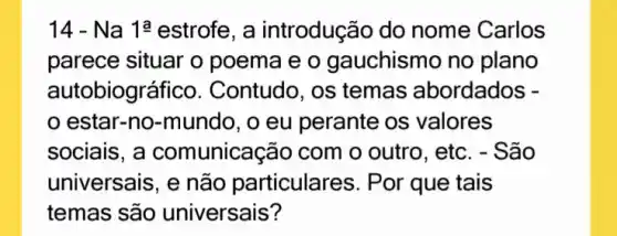 14 - Na 1a estrofe, a introdução do nome Carlos
parece situar o poema e o gauchismo no plano
autobiográ fico. Contudo, os temas abordados -
estar-no-mundo , o eu perante os valores
sociais, a comunicação com o outro, etc. - São
universais, e não particulares. Por que tais
temas são universais?