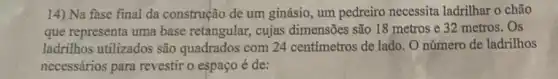 14) Na fase final da construção de um ginásio, um pedreiro necessita ladrilhar o chão
que representa uma base retangular, cujas dimensões são 18 metros e 32 metros . Os
ladrilhos utilizados são quadrados com 24 centímetros de lado. O número de ladrilhos
necessários para revestir o espaço é de: