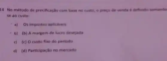 14. No método de precificação com base no custo, o preço de venda é definido somando
se ao custo:
a) Os impostos aplicdveis
b) (b) A margem de lucro desejada
c) (c) 0 custo fixo do periodo
d) (d) Participação no mercado