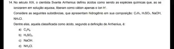 14. No século XIX o cientista Svante Arrhenius definiu ácidos como sendo as espécies químicas que, ao se
ionizarem em solução aquosa, liberam como cátion apenas o ion H^+
Considere as seguintes substâncias, que apresentam hidrogênio em sua composição: C_(2)H_(6),H_(2)SO_(4) NaOH,
NH_(4)Cl.
Dentre elas, aquela classificada como ácido , segundo a definição de Arrhenius, é:
a) C_(2)H_(6)
b) H_(2)SO_(4)
c) NaOH.
d) NH_(4)Cl