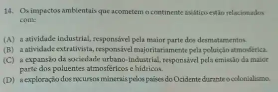 14. Osimpactos ambientais que acometem o continente asiático estão relacionados
com:
(A) a atividade industrial responsável pela maior parte dos desmatamentos.
(B) a atividade extrativista , responsável majoritariame nte pela poluição atmosférica.
(C) a expansão da sociedade urbano-industrial , responsável pela emissão da maior
parte dos poluentes atmosféricos e hídricos.
(D) a exploração dos recursos minerais pelos países do Ocidente duranteo colonialismo.