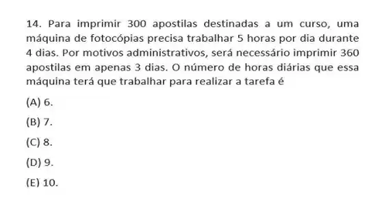 14. Para imprimir 300 apostilas destinadas a um curso, uma
máquina de fotocópias precisa trabalhar 5 horas por dia durante
4 dias. Por motivos administrativos, será necessário imprimir 360
apostilas em apenas 3 dias. O número de horas diárias que essa
máquina terá que trabalhar para realizar a tarefa é
(A) 6.
(B) 7.
(C) 8.
(D) 9.
(E) 1