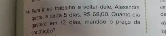 14. Para ir ao trabalho e voltar dele , Alexandra
gasta, a cada 5 dias,
R 68,00 Quanto ela
gastara em 12 dias, mantido o preço da
condução?
air
de