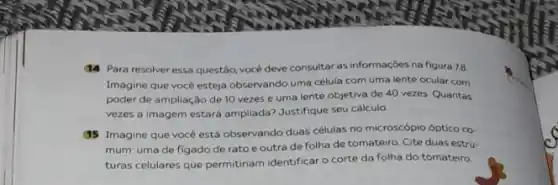 14 Para resolver essa questão, vocé deve consultar as informaçōes na figura 7.8
Imagine que você esteja observando uma célula com uma lente ocular com
poder de ampliação de 10 vezes e uma lente objetiva de 40 vezes. Quantas
vezes a imagem estará ampliada? Justifique seu cálculo
(15 Imagine que você está observando duas células no microscópio óptico co.
mum: uma de figado de rato e outra de folha de tomateiro Cite duas estru.
turas celulares que permitiriam identificar o corte da folha do tomateiro