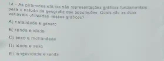 14. As pirámides etárias são representaçōes gráficas fundamentais
para o estudo da geografia das Quais sào as duas
variáveis utilizadas nesses gráficos?
A) natalidade e género
B) renda e idade
C) sexo e mortandade
D) idade e sexo
E)longevidade e renda