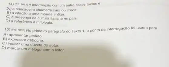 14) (PO17081) A informação comum entre esses textos é
a brincadeira chamada cara ou coroa.
B) a citação a uma moeda antiga.
C) a presença da cultura italiana no país.
D) a referência à mitologia.
15) (P017082) No primeiro parágrafo do Texto 1, o ponto de interrogação foi usado para
A) apresentar pedido.
B) expressar deboche.
C) indicar uma dúvida do autor.
D) marcar um diálogo com o leitor.