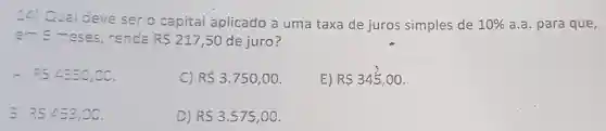 14) Qual deve ser o capital aplicado a uma taxa de juros simples de 10%  a.a. para que,
em 6 meses renda R 217,50 de juro?
csangle 3=0,00
c) R 3.750,00
E) R 345.00
RSangle 53,00
D) RS3.575,00