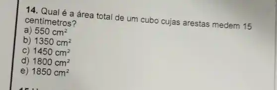 14. Qualé a área total de um cubo cujas arestas medem 15
centímetros?
a) 550cm^2
b) 1350cm^2
C) 1450cm^2
d) 1800cm^2
e) 1850cm^2