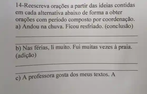 14 Reescreva orações a partir das ideias contidas
em cada alternativa abaixo de forma a obter
orações com período composto por coordenação.
a) Andou na chuva.Ficou resfriado (conclusão)
__
b) Nas ferias, li muito. Fui muitas vezes à praia.
(adição)
__
fairness
A professora gosta meus	A