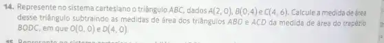 14. Represente no sistema cartesiano o triângulo ABC, dados A(2,0),B(0,4) e C(4,6) Calcule a medida de área
desse triângulo subtraindo as medidas de área dos triângulos ABO e ACD da medida de área do trapézio
BODC em que O(0,0) e D(4,0)