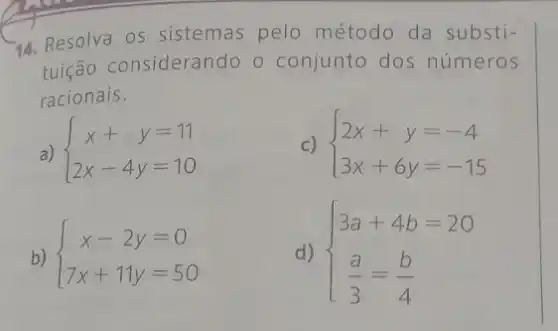 14. Resolva os sistemas pelo método da substi-
tuição considerando o conjunto dos números
racionais.
a)  ) x+y=11 2x-4y=10 
C)  ) 2x+y=-4 3x+6y=-15 
b)  ) x-2y=0 7x+11y=50 
d)  ) 3a+4b=20 (a)/(3)=(b)/(4)