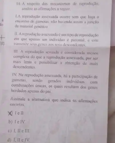 14. A respeito dos mecanismos de reprodução,
analise as afirmações a seguir:
I.A reprodução assexuada ocorre sem que haja o
encontro de gametas, não havendo assim a junção
de material genético.
II. A reprodução assexuada é um tipo de reprodução
em que apenas um individuo é parental, e este
transmite seus genes aos seus descendentes.
III. A reprodução sexuada é considerad:menos
complexa do que a reprodução assexuada por ser
mais lenta e possibilitar a obtenção de mais
descendentes.
TV. Na reprodução assexuada, há a participação de
gametas, sendo gerados individuos com
combinações únicas, os quais resultam dos genes
herdados apenas do pai
Assinate a alternativa que indica as afirmações
corretas:
Ie I
b) Ie IV.
C I,II e II
d) I, II e IV.