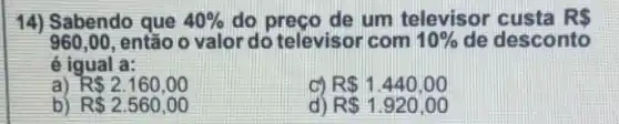 14) Sabendo que 40%  do preco de um televisor custa R 
960,00 , então o valor do televisor com 10%  de desconto
é igual a:
R 2.160,00
R 1.440,00
b) R 2.560,00
d) R 1.920,00