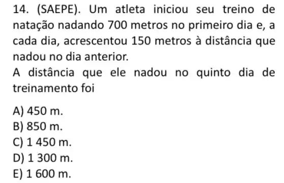 14. (SAEPE). Um atleta iniciou seu treino de
natação nadando 700 metros no primeiro dia e, a
cada dia , acrescentou 150 metros à distância que
nadou no dia anterior.
A distância que ele nadou no quinto dia de
treinamento foi
A) 450 m.
B) 850 m.
C) 1450 m.
D) 1300 m.
E) 1600 m.