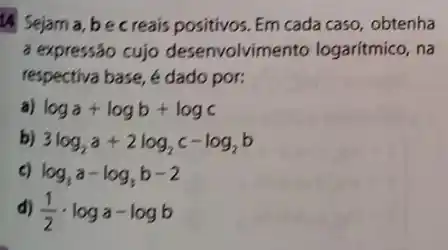 14 Sejama, be creais positivos. Em cada caso, obtenha
a expressão cujo desenvolvimento logaritmico, na
respectiva base, é dado por:
a) loga+logb+logc
b) 3log_(2)a+2log_(2)c-log_(2)b
c) log_(3)a-log_(3)b-2
d) (1)/(2)cdot loga-logb