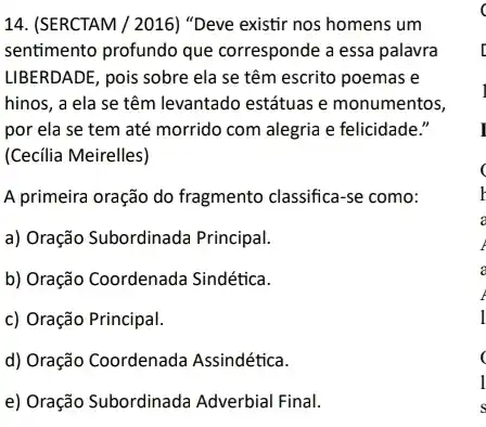 14. (SERCTAM / 2016) "Deve existir nos homens um
sentimento profundo que corresponde a essa palavra
LIBERDADE, pois sobre ela se têm escrito poemas e
hinos, a ela se têm levantado estátuas e monumentos,
por ela se tem até morrido com alegria e felicidade."
(Cecilia Meirelles)
A primeira oração do fragmento classifica-se como:
a) Oração Subordinada Principal.
b) Oração Coordenada Sindética.
c) Oração Principal.
d) Oração Coordenada Assindética.
e) Oração Subordinad Adverbial Final.