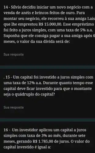 14 - Silvio decidiu iniciar um novo negócio com a
venda de anéis e brincos feitos de ouro. Para
montar seu negócio , ele recorreu à sua amiga Lais
que lhe emprestou R 15.000,00 Esse empréstimo
foi feito a juros simples, com uma taxa de 5%  a.a.
Suponha que ele consiga pagar a sua amiga após 6
meses, o valor da sua dívida será de:
__
.15 - Um capital foi investido a juros simples com
uma taxa de 12%  a.a. Durante quanto tempo esse
capital deve ficar investido para que o montante
seja o quádruplo do capital?
Sua resposta
16 - Um investidor aplicou um capital a juros
simples com taxa de 3%  ao mês, durante sete
meses, gerando R 1.785,00 de juros. O valor do
capital investido é igual a: