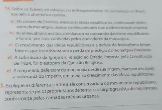 14. Sobre 05 fatores envolvidos no enfraquecimento da monarquia no Brasil.
assinale a alternativa correta.
a) Os setores do Exército avessos as ideias republicanas continuaram defen-
sores da monarquia ,apesar de descontentes com a administraç io imperial.
b) Asideias abolicionistas caminhavam na contramáo das ideias republicanas
e foram por isso cultivadas pelos apoiadores da monarquia.
c) 0 crescimento das ideias republicanas e a defesa do federalismo foram
fatores que impulsionaram a perda de prestígio da monarquia brasileira.
d) A submissão da Igreja em relação ao Estado , imposta pela Constituição
de 1824, foi o estopim da Questão Religiosa.
e) A maconaria , defensora da monarquia desde sua origem , manteve seu apoio
à soberania do Império , em meio ao crescimento das ideias republicanas.
5. Explique as diferenças entre a ala conservadora do movimento republicano,
representada pelos proprietários de terras, e a ala progressista do movimento,
conformada pelas camadas médias urbanas.