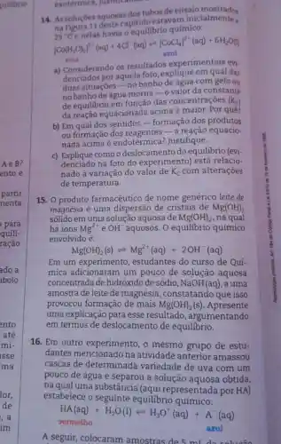 14. As soluçóes aquosas dos tubos deensaio
na Figura 11 deste capitulo estavam inicialmente a
químico:
25^ast Cenelashaviale[CaCl_(4)]^2+(aq)+6H_(2)O(l) vert Co(H_(2)O)_(a)]^2+(aq)+4Cl^-(aq)leftharpoons [CoCl_(4)]^
rosa
a) Considerando os resultados experimentais evi
denciados por aquela foto , explique em qual das
duas situaçōes -no banho com gelo ou
no banho de água morna-ovalor da constante
de equilibrio em função das concentrações (K_(C))
da reação equacionada acima é maior . Por quê?
b) Em qual dos sentidos - formação dos produtos
ou formação dos a reação equacio-
nada acima é endotérmica ?Justifique.
c) Explique como o deslocamento do equilibrio (evi-
denciado na foto do experimento)está relacio.
nado à variação do valor de K_(C) com alteraçōes
de temperatura.
exotermica , justincando
15. 0 produto farmacêutico de nome genérico leite de
magnésia é uma dispersão de cristais de Mg(OH)_(2)
sólido em uma solução aquosa de Mg(OH)_(2) , na qual
há ions Mg^2+ e OH^- aquosos. O equilibrio químico
envolvido é:
Mg(OH)_(2)(s)leftharpoons Mg^2+(aq)+2OH^-(aq)
Em um experimento , estudantes do curso de Quí-
mica adicionaram um pouco de solução aquosa
concentrada de hidróxido de sódio, NaOH(aq) , a uma
amostrade leite de magnésia ,constatando que isso
provocou formação de mais Mg(OH)_(2)(s) .Apresente
uma explicação para esse resultado , argumentando
em termos de deslocamento de equilibrio.
16. Em outro experimento, o mesmo grupo de estu-
dantes mencionado na atividade anterior amassou
cascas de determinada variedade de uva com um
pouco de água e separou a solução obtida,
na qual uma substância (aqui representada por HA)
estabelece o seguinte equilibrio químico:
vermelho
azul
HA(aq)+H_(2)O(l)leftharpoons H_(3)O^+(aq)+A^-(aq)
A seguir colocaram amostras de 5 ml do solueño