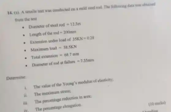 14. (a). A tensile test was conducted on a mild steel rod The following data was obtained
from the test
Diameter of stcel rod=12.5m
Length of the rod=200mm
Extension under load of 35KN=0.28
Maximum load=58.5KN
Total extension=68.7mm
Diameter of rod at failure=7.35mm
Determine:
hat (1) The value of the Young's modulus of elasticity;
ii The maximum stress;
iii. The percentage reduction in area;
iv.The percentage elongation.
(10 marks)