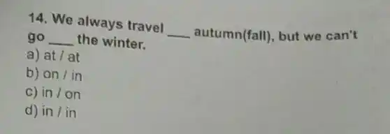 14. We always travel __ autumn(fall), but we can't
go __ the winter.
a) at lat
b) on / in
in/on
d) in / in