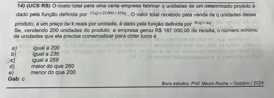 14) (UCS RS) O custo total para uma certa empresa fabricar q unidades de um determinado produto é
dado pela função definida por C(q)=22000+850q . O valor total recebido pela venda de q unidades desse
produto, a um preço de k reais por unidade, é dado pela função definida por R(q)=kq mu 165iliju OA
Se, vendendo 200 unidades do produto, a empresa gerou R 187000,00 de receita, o número mínimo
de unidades que ela precisa comercializar para obter lucro é
d)	maior do que 260
e)	menor do que 200
a)	igual a 200
moo ,otlerevel sb eâm on sup 91ebiano?
uopsq .29m ob lenit on	asib ao eobol ,orlisdsil
b)	igual a 236
orlledsif 06	comeon 20 19567 6150
igual a 259
eb aism shspeg B02290	segiqme sb aix:
Gab: c
Bons estudos. Prof. Mauro Rocha - Outubro /2024