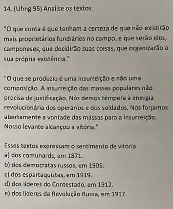 14. (Ufmg 95) Analise os textos.
"Oque conta é que tenham a certeza de que não existirão
mais proprietários fundiários no campo, e que serão eles,
camponeses, que decidirão suas coisas, que organizarão a
sua própria existência."
"O que se produziu é uma insurreição e não uma
composição. A insurreição das massas populares não
precisa de justificação. Nós demos têmpera à energia
revolucionária dos operários e dos soldados. Nós forjamos
abertamente a vontade das massas para a Insurreição.
Nosso levante alcançou a vitória."
Esses textos expressam o sentimento de vitória
a) dos comunards, em 1871.
b) dos democratas russos em 1905.
c) dos espartaquistas, em 1919.
d) dos lideres do Contestado, em 1912.
e) dos lideres da Revolução Russa, em 1917.